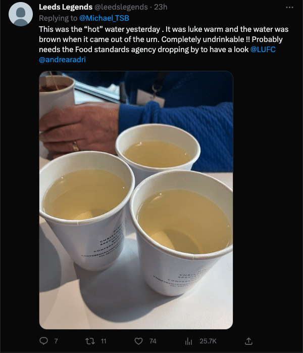 A tweet of a photo of paper cups at Elland Road filled with 'water' that is yellowy brown — ie not the colour water should be. The caption reads:'This was the “hot” water yesterday . It was luke warm and the water was brown when it came out of the urn. Completely undrinkable !! Probably needs the Food standards agency dropping by to have a look @LUFC @andrearadri'